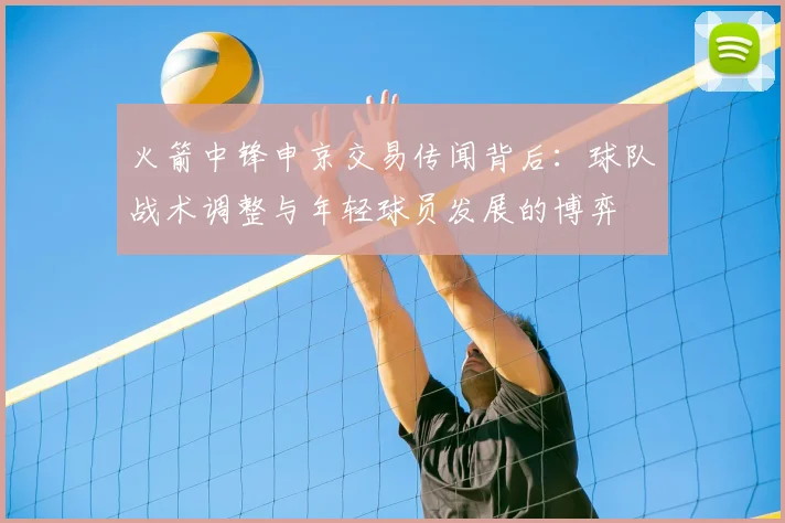 火箭中锋申京交易传闻背后：球队战术调整与年轻球员发展的博弈