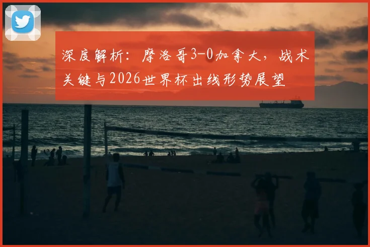 深度解析:摩洛哥3-0加拿大,战术关键与2026世界杯出线形势展望