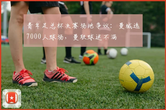 青年足总杯决赛场地争议：曼城选7000人球场，曼联球迷不满