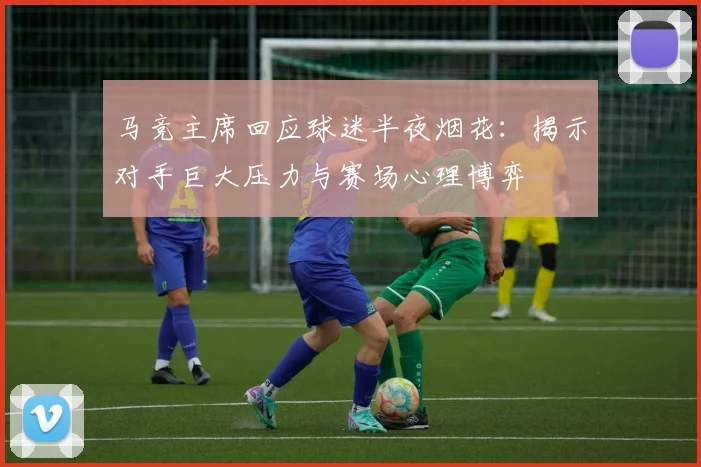 马竞主席回应球迷半夜烟花：揭示对手巨大压力与赛场心理博弈