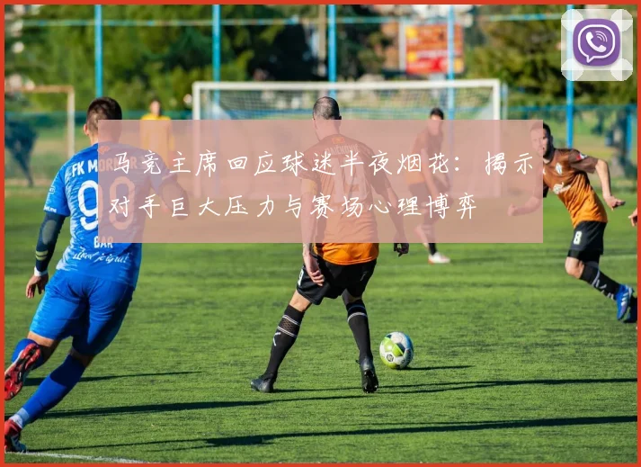 马竞主席回应球迷半夜烟花：揭示对手巨大压力与赛场心理博弈
