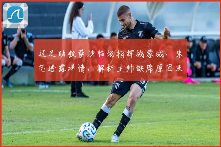 辽足助教萨沙临场指挥战蓉城，朱艺透露详情，解析主帅缺席原因及阵容变化