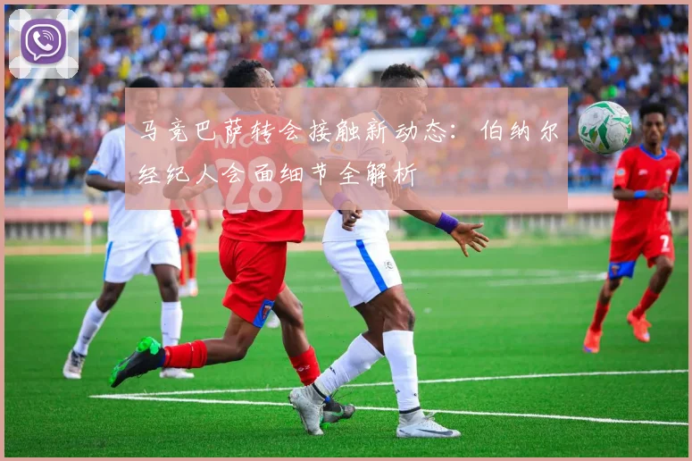 马竞巴萨转会接触新动态：伯纳尔经纪人会面细节全解析