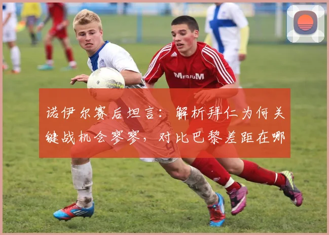 诺伊尔赛后坦言:解析拜仁为何关键战机会寥寥,对比巴黎差距在哪