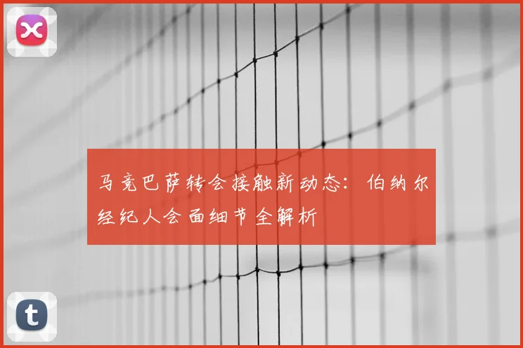 马竞巴萨转会接触新动态：伯纳尔经纪人会面细节全解析