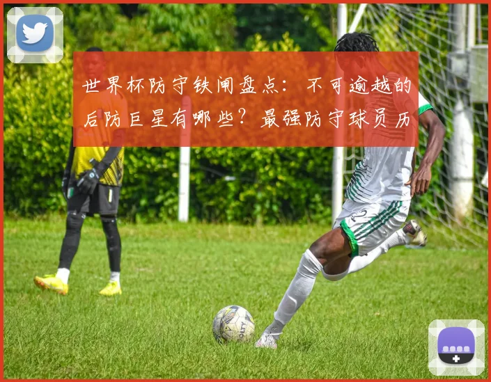 世界杯防守铁闸盘点：不可逾越的后防巨星有哪些？最强防守球员历史表现解析